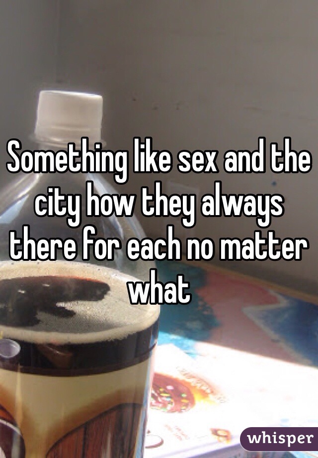 Something like sex and the city how they always there for each no matter what