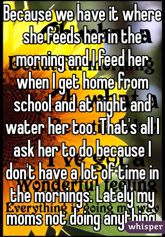 Because we have it where she feeds her in the morning and I feed her when I get home from school and at night and water her too. That's all I ask her to do because I don't have a lot of time in the mornings. Lately my moms not doing anything.