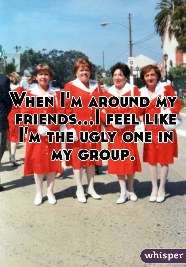 When I'm around my friends...I feel like I'm the ugly one in my group. 