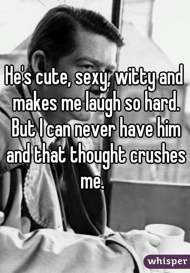 He's cute, sexy, witty and makes me laugh so hard. But I can never have him and that thought crushes me.  