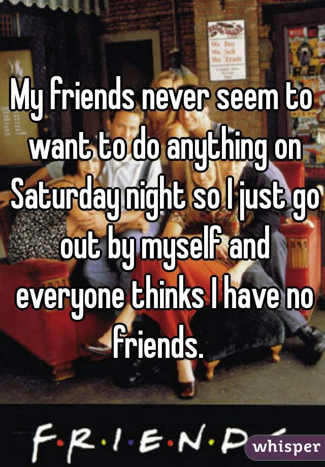 My friends never seem to want to do anything on Saturday night so I just go out by myself and everyone thinks I have no friends.  