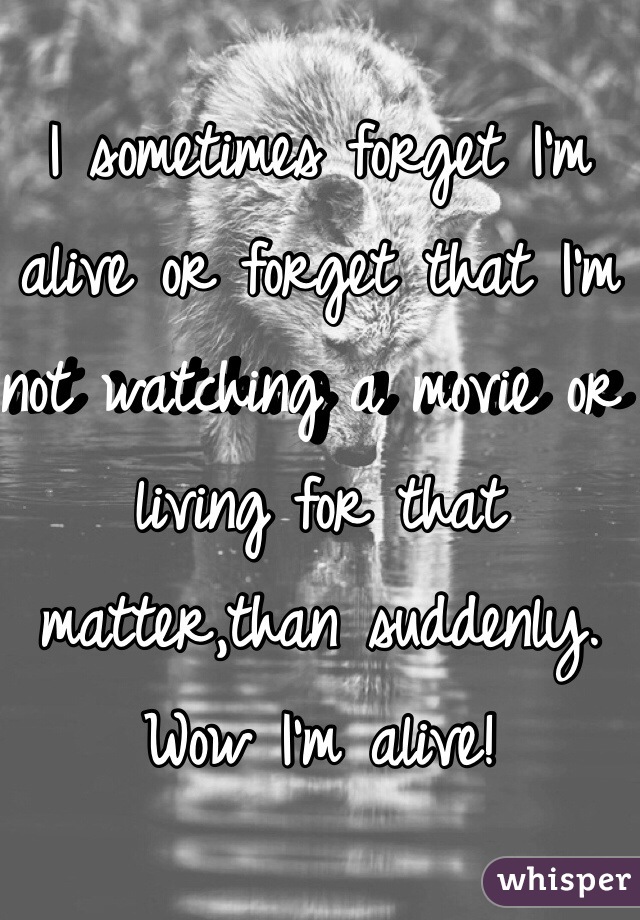 I sometimes forget I'm alive or forget that I'm not watching a movie or living for that matter,than suddenly. Wow I'm alive!