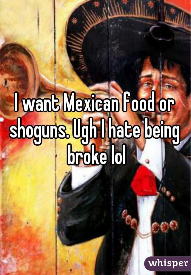 I want Mexican food or shoguns. Ugh I hate being  broke lol