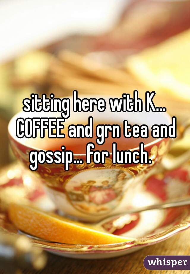 sitting here with K... COFFEE and grn tea and gossip... for lunch.   