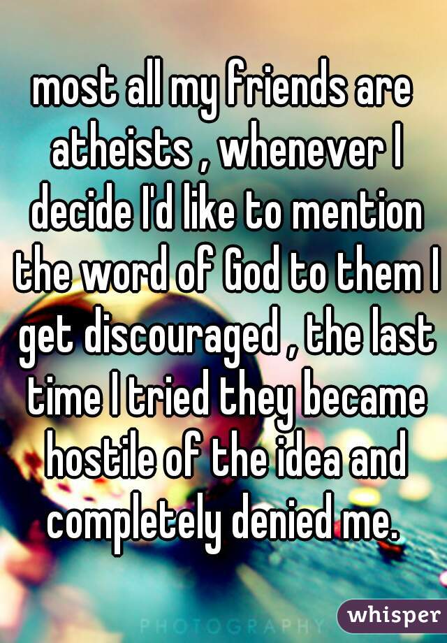 most all my friends are atheists , whenever I decide I'd like to mention the word of God to them I get discouraged , the last time I tried they became hostile of the idea and completely denied me. 