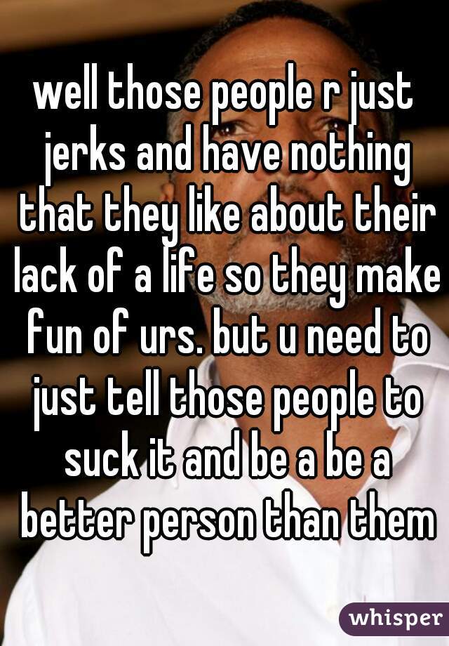 well those people r just jerks and have nothing that they like about their lack of a life so they make fun of urs. but u need to just tell those people to suck it and be a be a better person than them