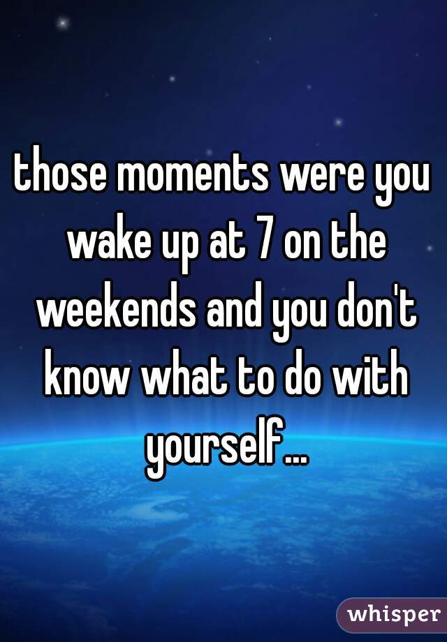 those moments were you wake up at 7 on the weekends and you don't know what to do with yourself...