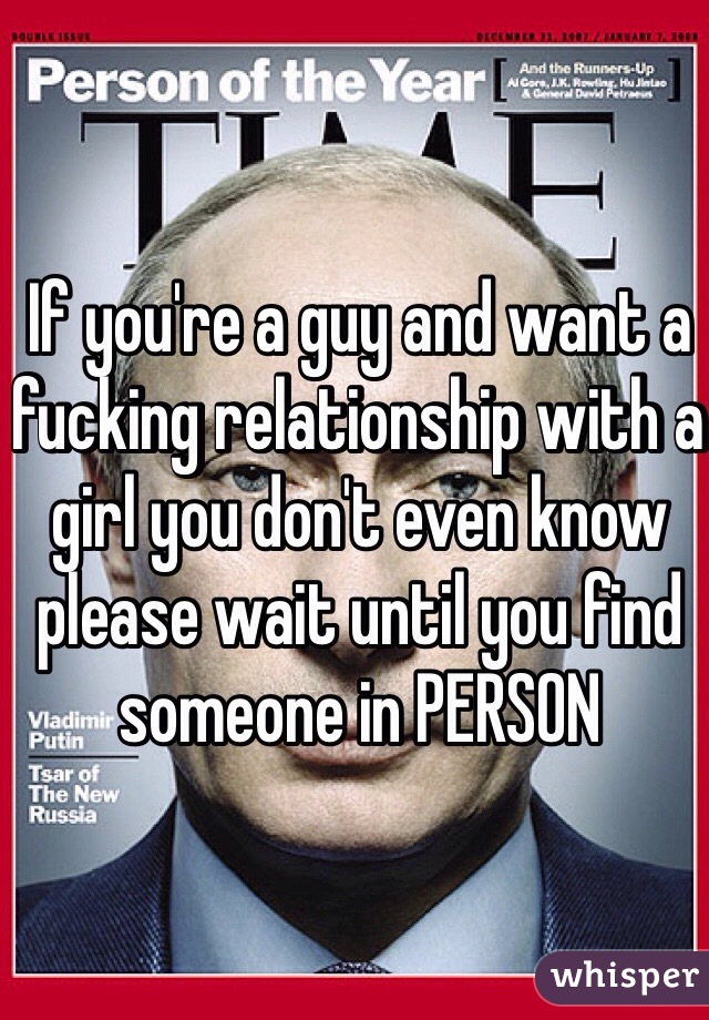 If you're a guy and want a fucking relationship with a girl you don't even know please wait until you find someone in PERSON