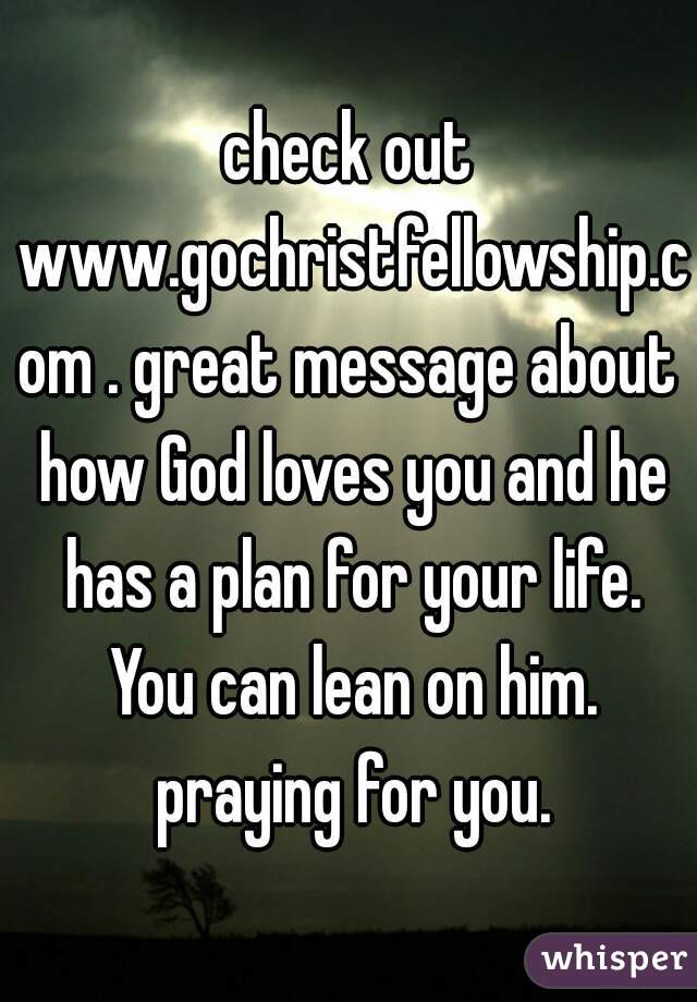 check out www.gochristfellowship.com . great message about how God loves you and he has a plan for your life. You can lean on him. praying for you.