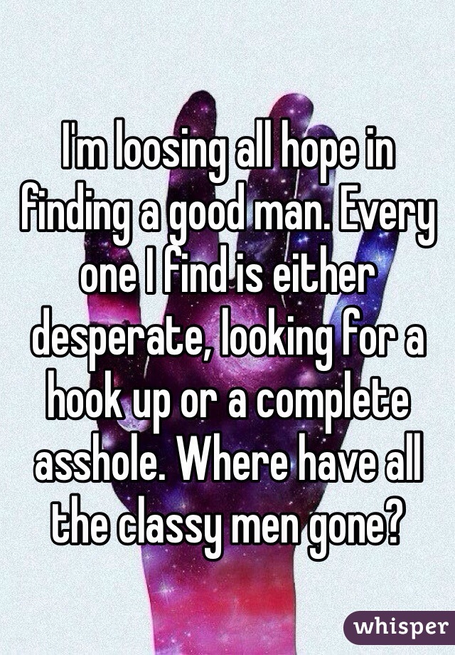 I'm loosing all hope in finding a good man. Every one I find is either desperate, looking for a hook up or a complete asshole. Where have all the classy men gone? 