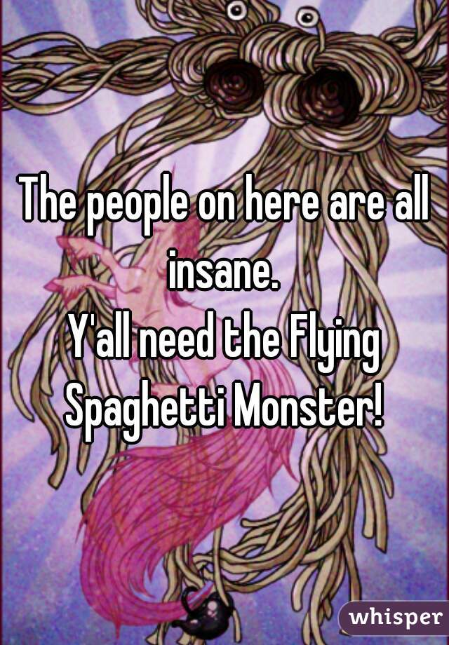 The people on here are all insane. 
Y'all need the Flying Spaghetti Monster! 