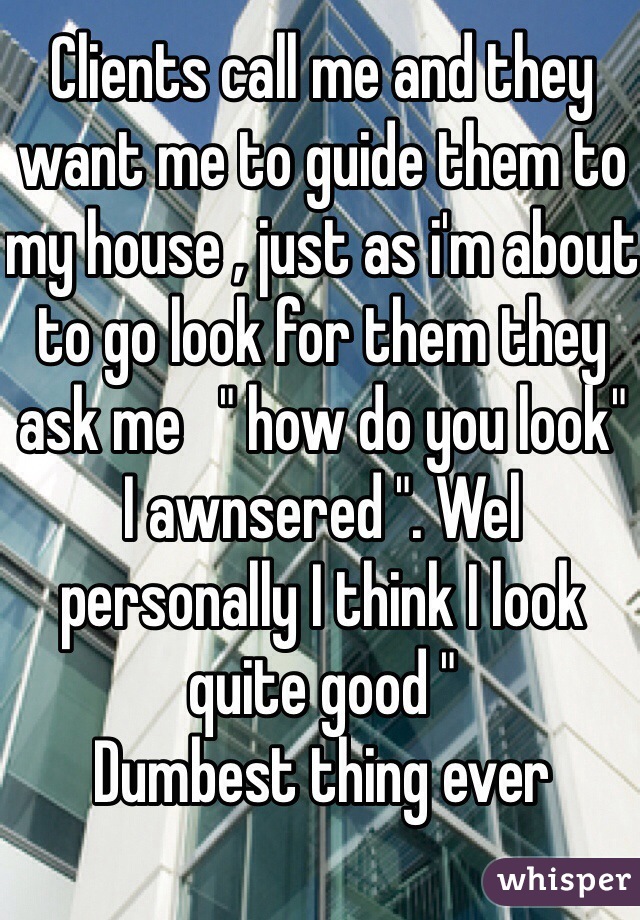 Clients call me and they want me to guide them to my house , just as i'm about to go look for them they ask me   " how do you look"  I awnsered ". Wel personally I think I look quite good "
Dumbest thing ever