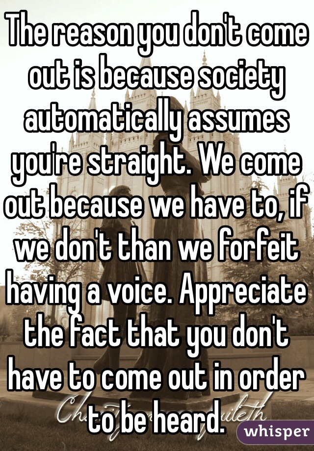 The reason you don't come out is because society automatically assumes you're straight. We come out because we have to, if we don't than we forfeit having a voice. Appreciate the fact that you don't have to come out in order to be heard. 