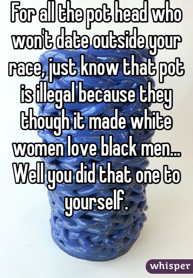 For all the pot head who won't date outside your race, just know that pot is illegal because they though it made white women love black men... Well you did that one to yourself.