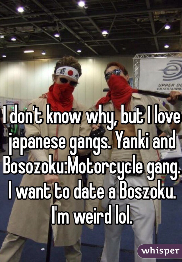 I don't know why, but I love japanese gangs. Yanki and Bosozoku:Motorcycle gang. I want to date a Boszoku. I'm weird lol. 