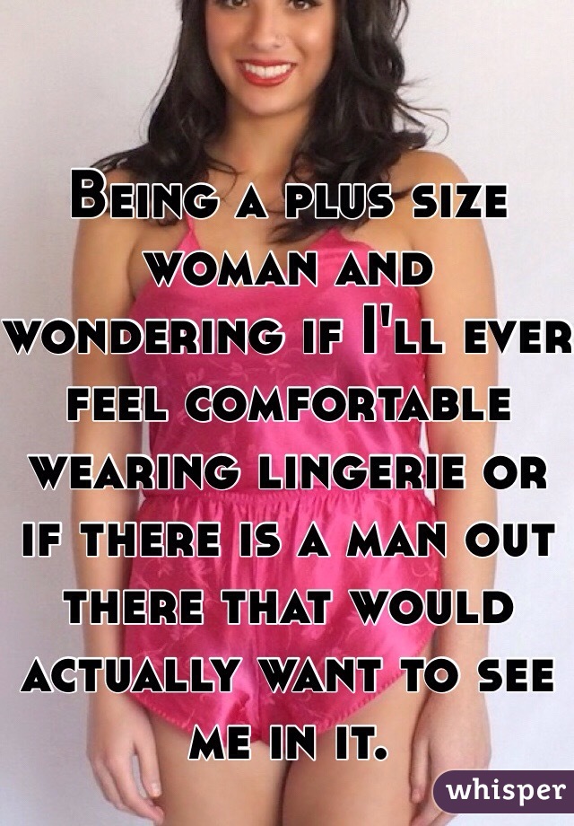 Being a plus size woman and wondering if I'll ever feel comfortable wearing lingerie or if there is a man out there that would actually want to see me in it. 