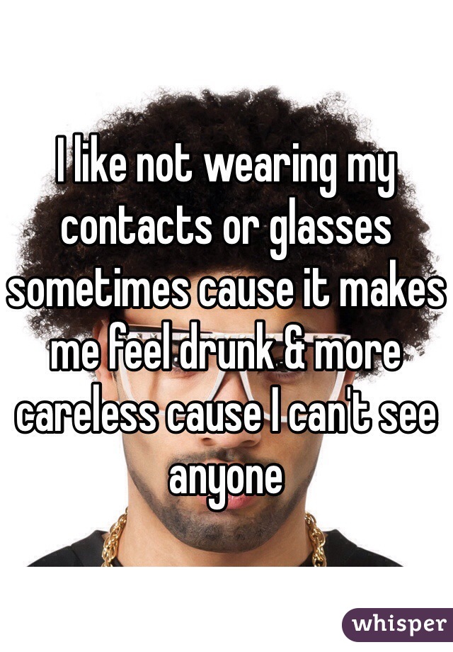 I like not wearing my contacts or glasses sometimes cause it makes me feel drunk & more careless cause I can't see anyone 