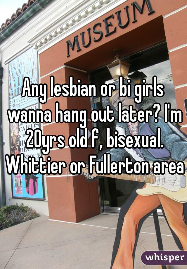 Any lesbian or bi girls wanna hang out later? I'm 20yrs old f, bisexual. Whittier or Fullerton area 