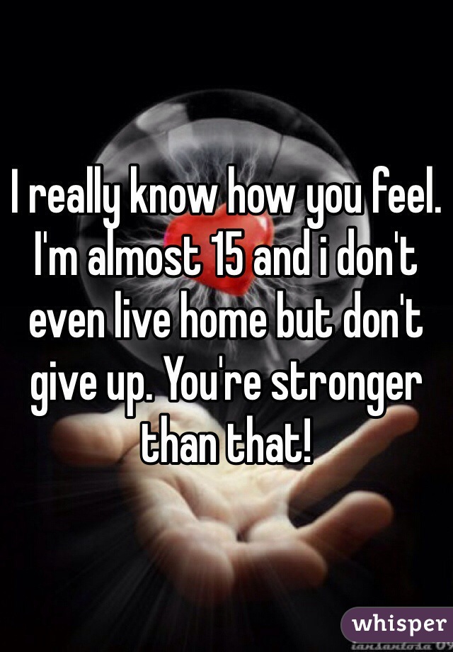 I really know how you feel. I'm almost 15 and i don't even live home but don't give up. You're stronger than that!