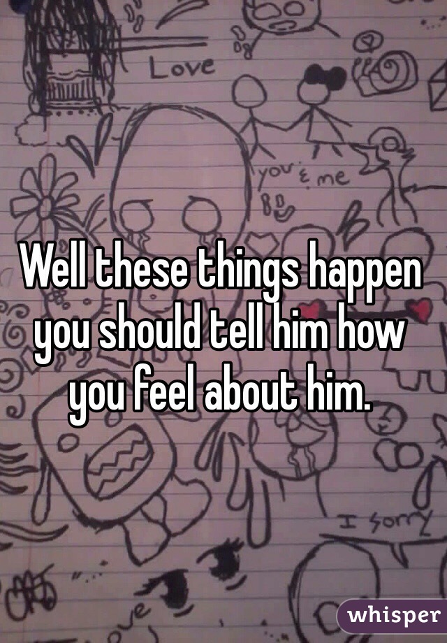 Well these things happen you should tell him how you feel about him.