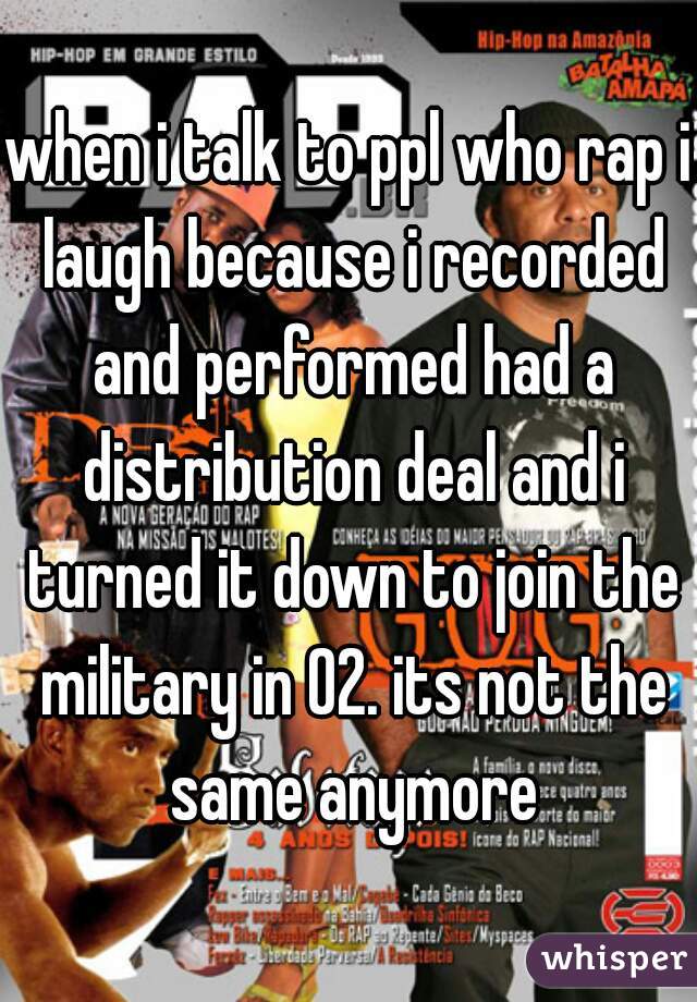 when i talk to ppl who rap i laugh because i recorded and performed had a distribution deal and i turned it down to join the military in 02. its not the same anymore