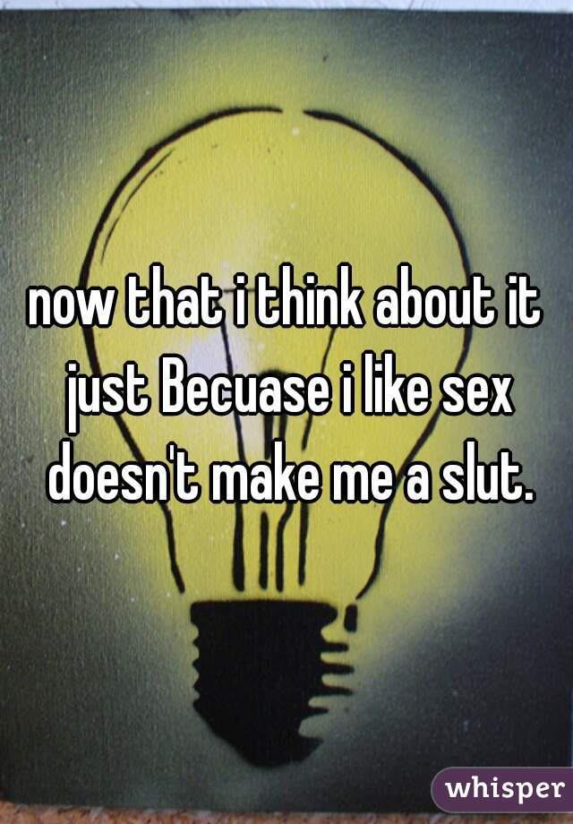 now that i think about it just Becuase i like sex doesn't make me a slut.