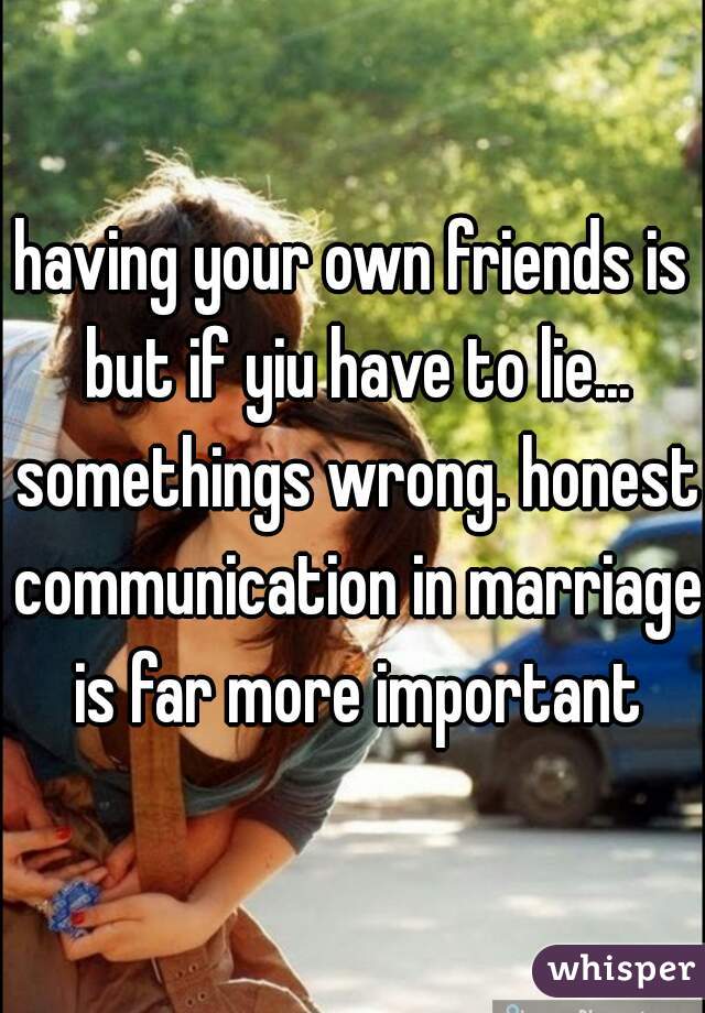 having your own friends is but if yiu have to lie... somethings wrong. honest communication in marriage is far more important