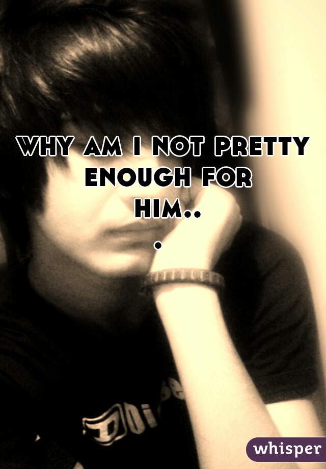 why am i not pretty enough for him... 