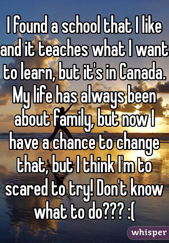 I found a school that I like and it teaches what I want to learn, but it's in Canada. My life has always been about family, but now I have a chance to change that, but I think I'm to scared to try! Don't know what to do??? :(