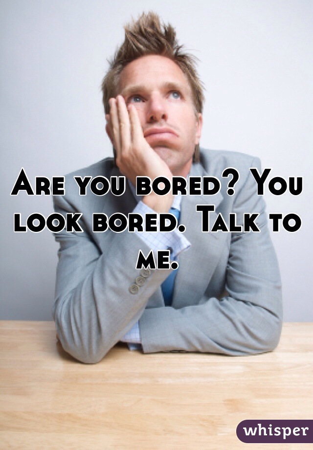 Are you bored? You look bored. Talk to me. 