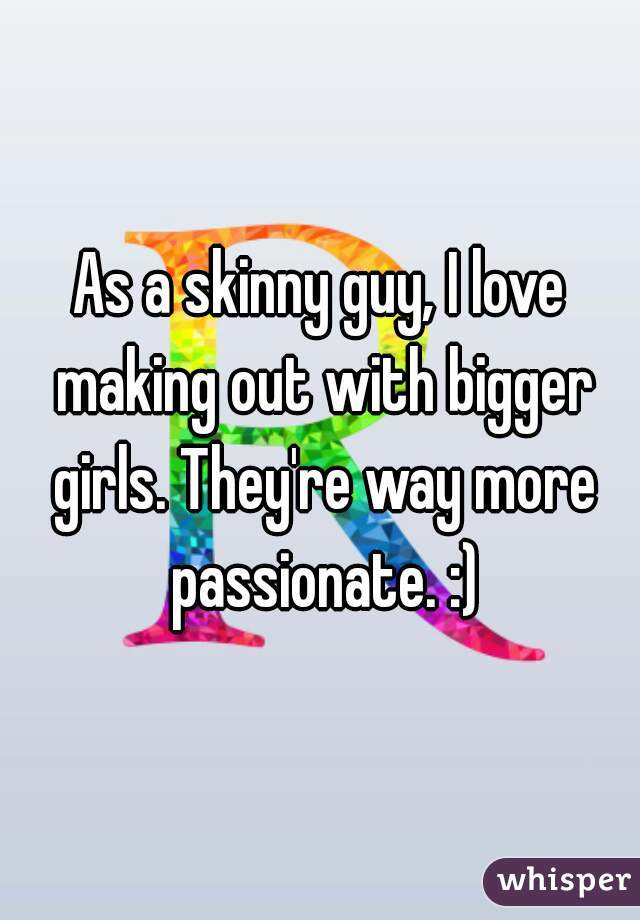 As a skinny guy, I love making out with bigger girls. They're way more passionate. :)