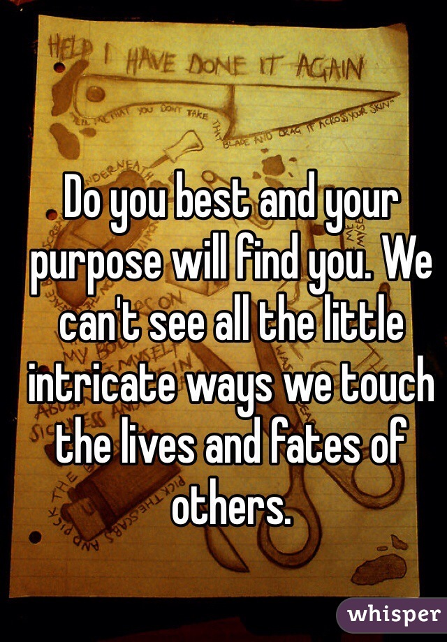 Do you best and your purpose will find you. We can't see all the little intricate ways we touch the lives and fates of others.