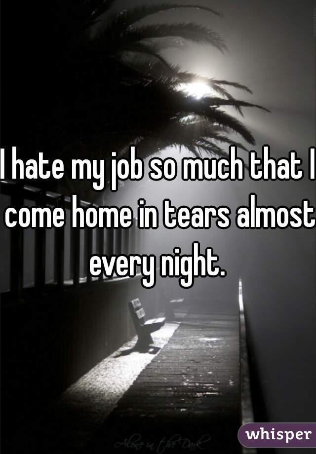 I hate my job so much that I come home in tears almost every night. 