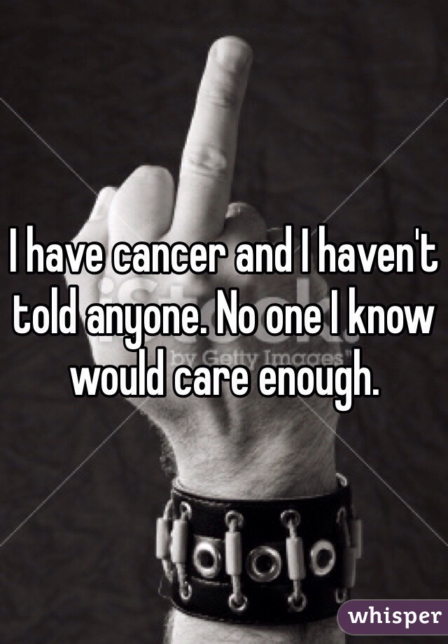 I have cancer and I haven't told anyone. No one I know would care enough. 