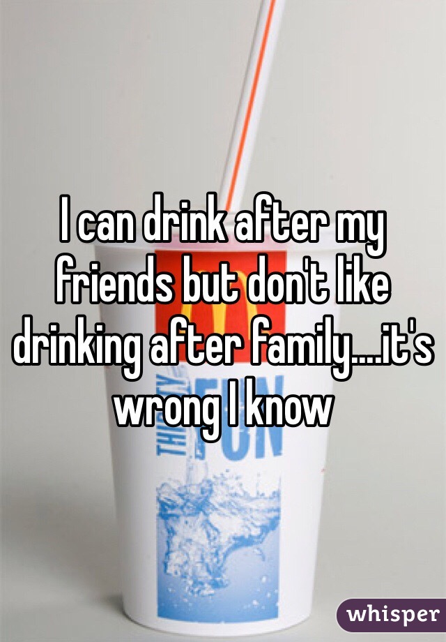 I can drink after my friends but don't like drinking after family....it's wrong I know