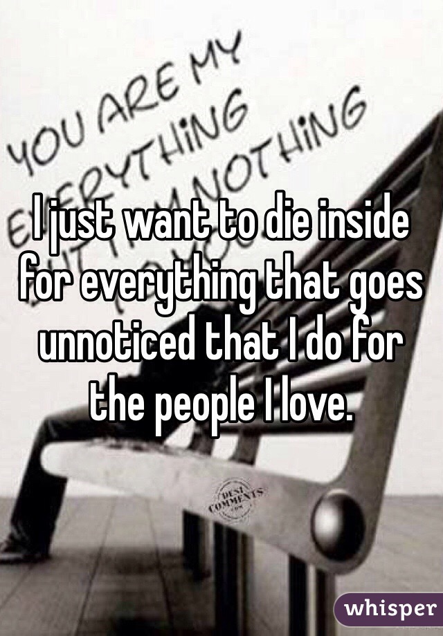 I just want to die inside for everything that goes unnoticed that I do for the people I love. 