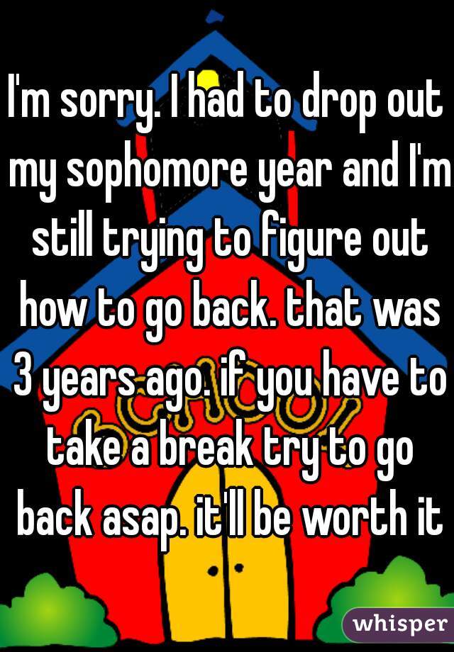 I'm sorry. I had to drop out my sophomore year and I'm still trying to figure out how to go back. that was 3 years ago. if you have to take a break try to go back asap. it'll be worth it