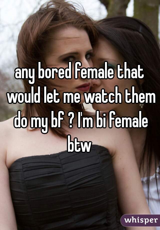 any bored female that would let me watch them do my bf ? I'm bi female btw 