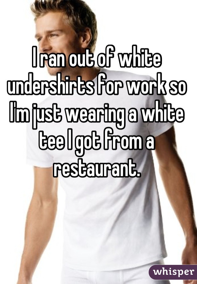 I ran out of white undershirts for work so I'm just wearing a white tee I got from a restaurant.