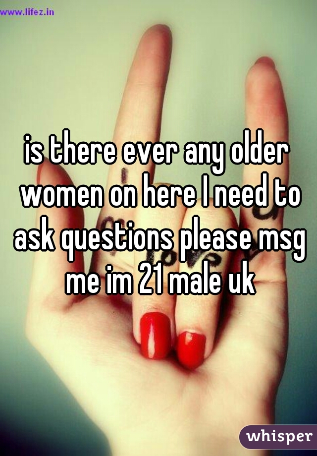 is there ever any older women on here I need to ask questions please msg me im 21 male uk