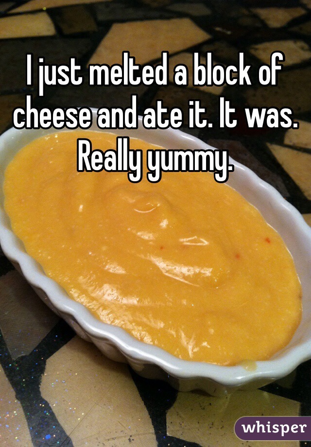 I just melted a block of cheese and ate it. It was. Really yummy. 