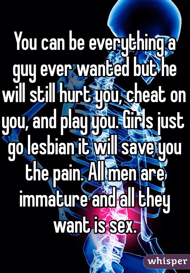 You can be everything a guy ever wanted but he will still hurt you, cheat on you, and play you. Girls just go lesbian it will save you the pain. All men are immature and all they want is sex.