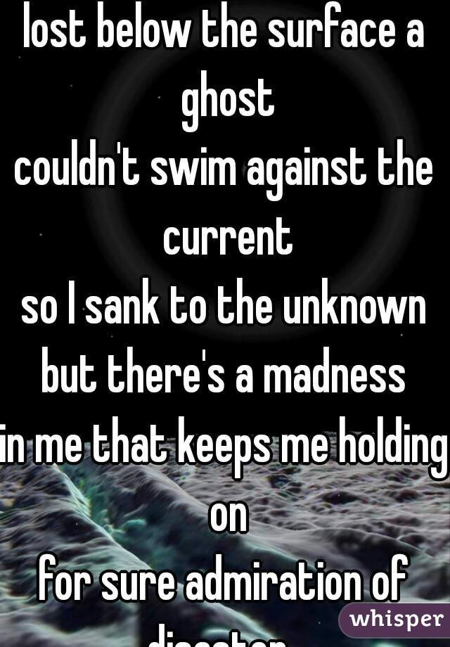 I was drowning 
lost below the surface a ghost
couldn't swim against the current
so I sank to the unknown
but there's a madness
in me that keeps me holding on
for sure admiration of disaster...