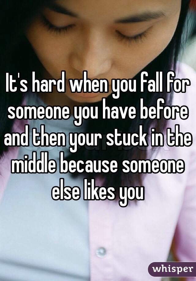 It's hard when you fall for someone you have before and then your stuck in the middle because someone else likes you 