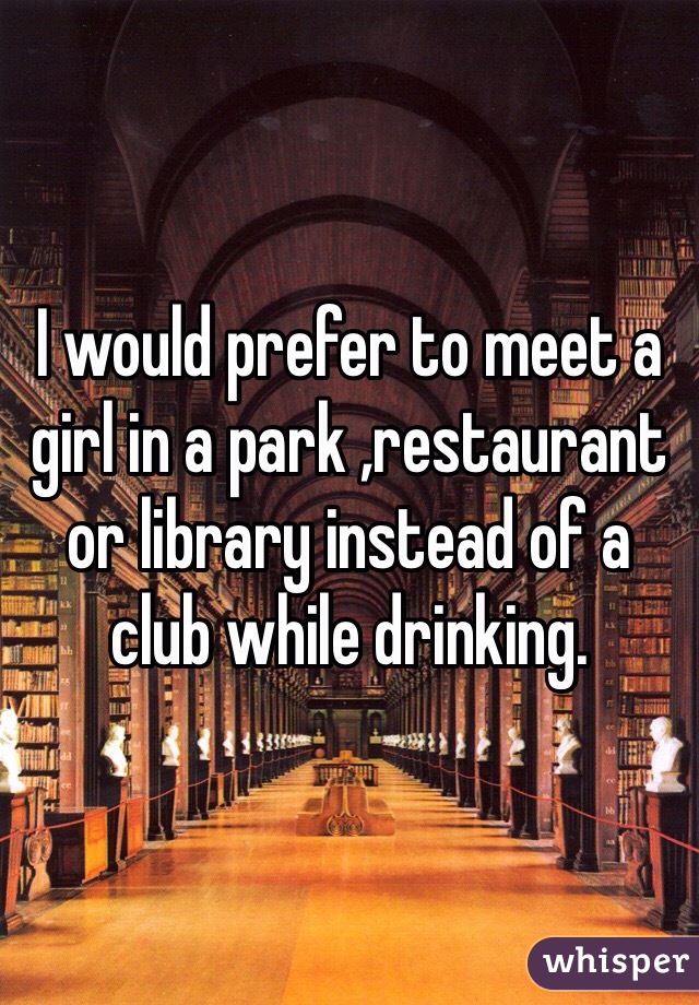 I would prefer to meet a girl in a park ,restaurant or library instead of a club while drinking.