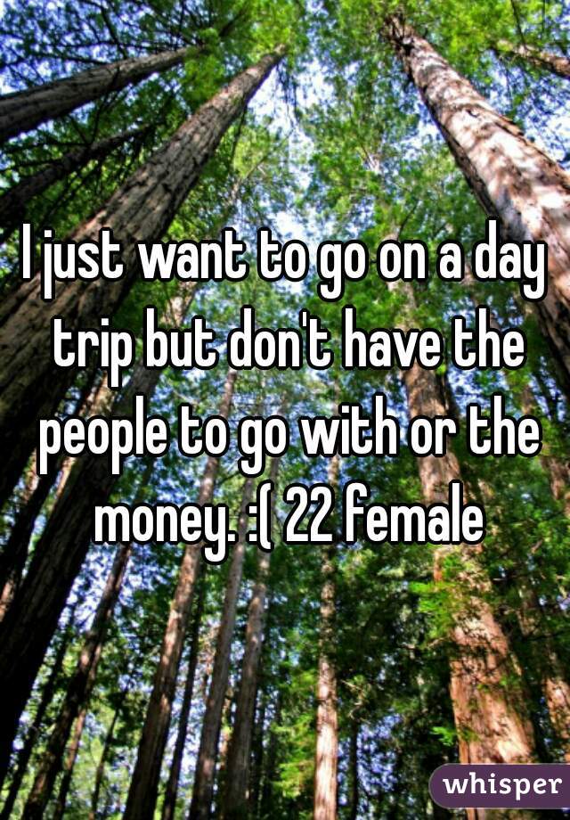 I just want to go on a day trip but don't have the people to go with or the money. :( 22 female