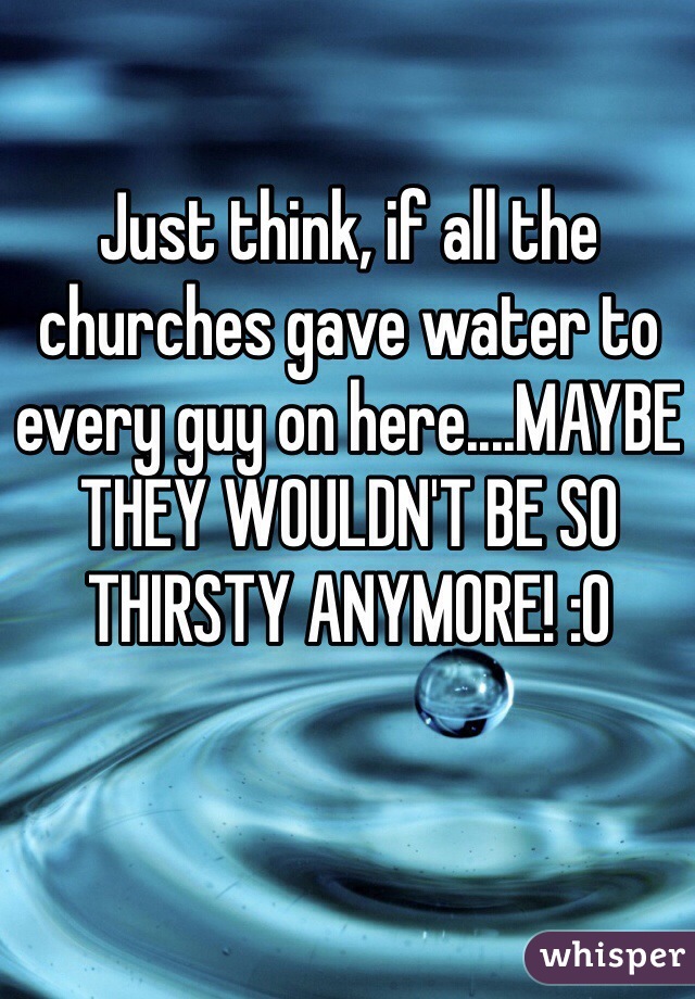 Just think, if all the churches gave water to every guy on here....MAYBE THEY WOULDN'T BE SO THIRSTY ANYMORE! :0