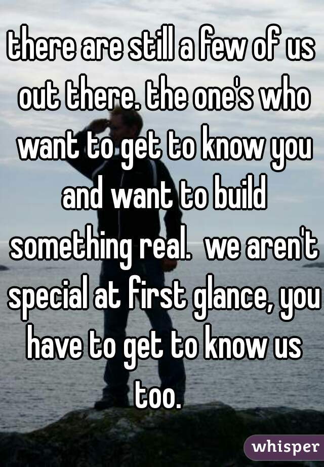 there are still a few of us out there. the one's who want to get to know you and want to build something real.  we aren't special at first glance, you have to get to know us too.  