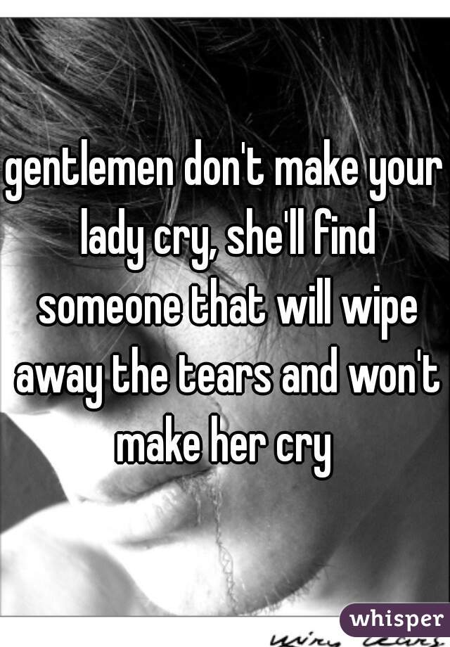 gentlemen don't make your lady cry, she'll find someone that will wipe away the tears and won't make her cry 