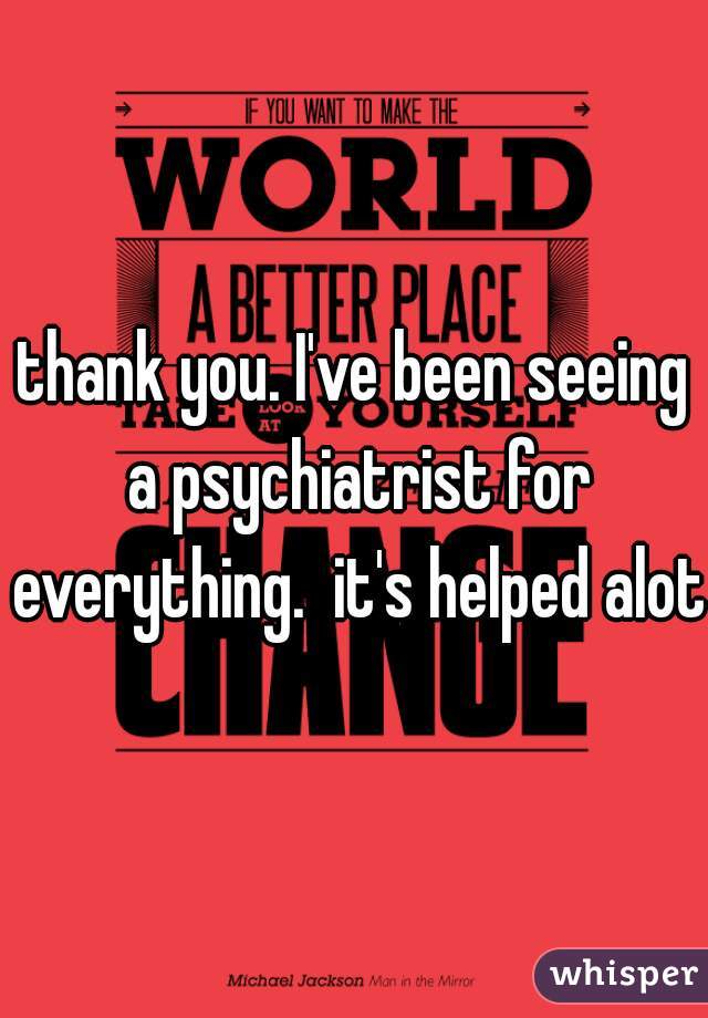 thank you. I've been seeing a psychiatrist for everything.  it's helped alot.